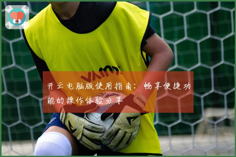 开云电脑版使用指南：畅享便捷功能的操作体验分享